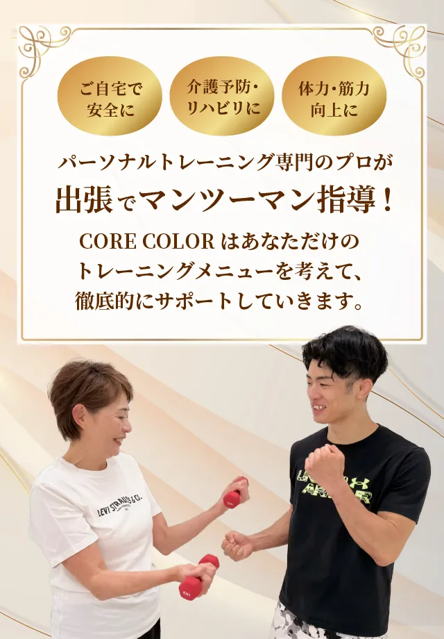 ご自宅で安全に/介護予防・リハビリに/体力・筋力向上に。パーソナルトレーニング専門のプロが出張でマンツーマン指導！CORE COLORはあなただけのトレーニングメニューを考えて、徹底的にサポートしていきます。